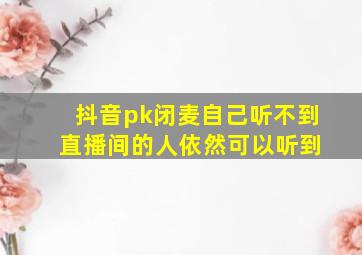 抖音pk闭麦自己听不到 直播间的人依然可以听到